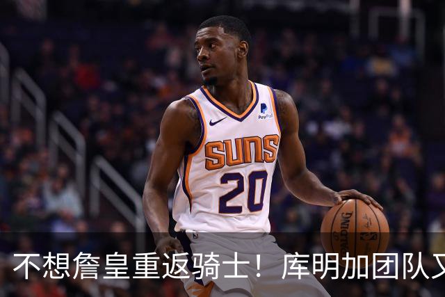 不想詹皇重返骑士！库明加团队又出昏招？湖人报价低于中产真没错